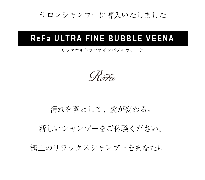 「汚れを落として、髪が変わる。新しいシャンプーをご体験ください。極上のリラックスシャンプーをあなたに―」
リファウルトラファインバブルヴィーナ
ReFa ULTRA FINE BUBBLE VEENA
サロンシャンプーにリファウルトラファインバブルヴィーナを導入しました。