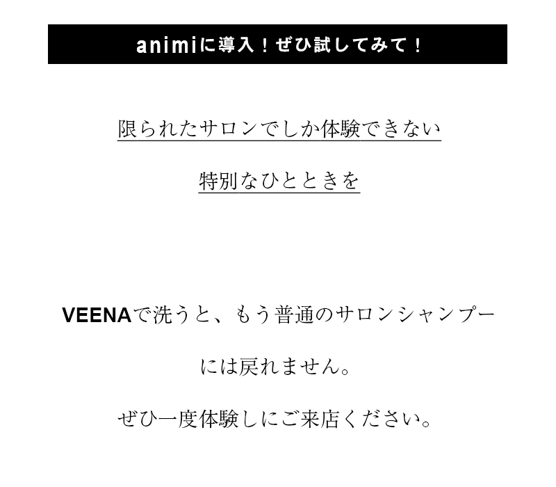 「アニミーに導入!ぜひ試してみて!」
「限られたサロンでしか体験できない特別なひとときを」
「VEENAで洗うと、もう普通のサロンシャンプーには戻れません。
ぜひ一度体験しにご来店ください。」
リファウルトラファインバブルヴィーナ
ReFa ULTRA FINE BUBBLE VEENA
animi hair makeでは、
サロンシャンプーにリファウルトラファインバブルヴィーナを導入しました。